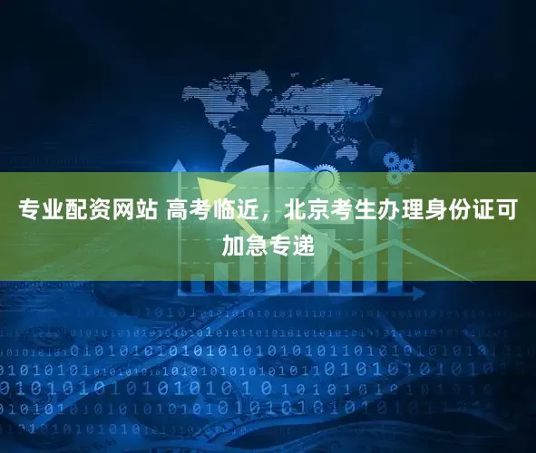 专业配资网站 高考临近，北京考生办理身份证可加急专递