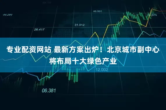 专业配资网站 最新方案出炉！北京城市副中心将布局十大绿色产业