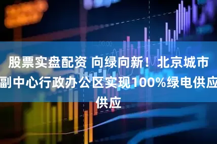 股票实盘配资 向绿向新！北京城市副中心行政办公区实现100%绿电供应