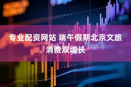 专业配资网站 端午假期北京文旅消费双增长
