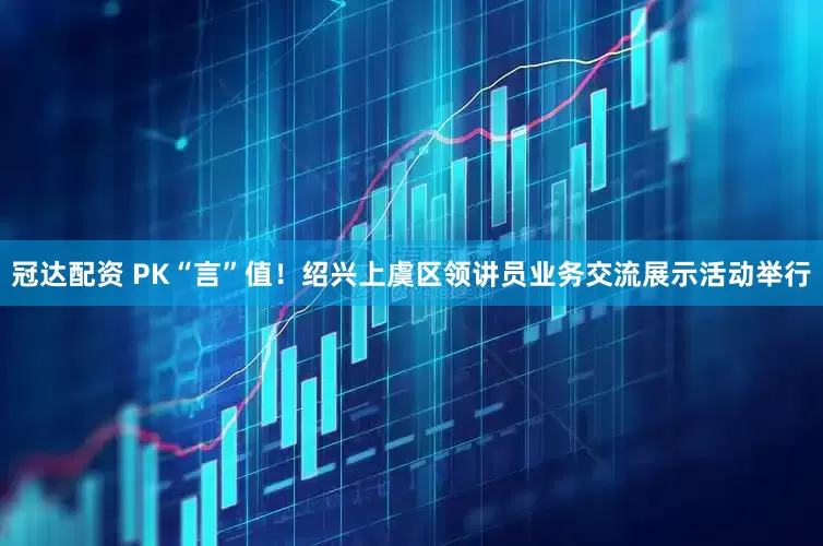 冠达配资 PK“言”值！绍兴上虞区领讲员业务交流展示活动举行