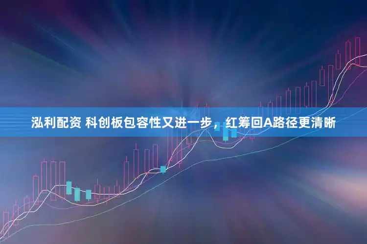 泓利配资 科创板包容性又进一步，红筹回A路径更清晰