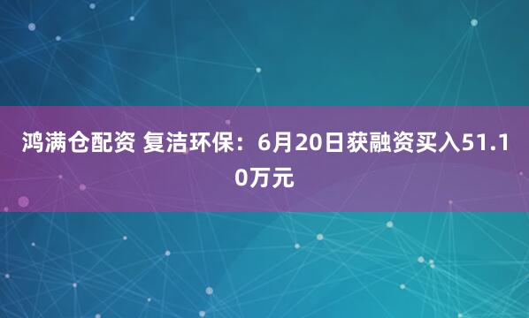 鸿满仓配资 复洁环保：6月20日获融资买入51.10万元