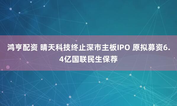 鸿亨配资 晴天科技终止深市主板IPO 原拟募资6.4亿国联民生保荐