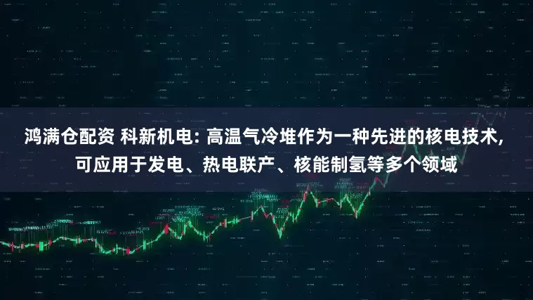 鸿满仓配资 科新机电: 高温气冷堆作为一种先进的核电技术, 可应用于发电、热电联产、核能制氢等多个领域