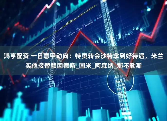 鸿亨配资 一日意甲动向：特奥转会沙特拿到好待遇，米兰买他接替赖因德斯_国米_阿森纳_那不勒斯