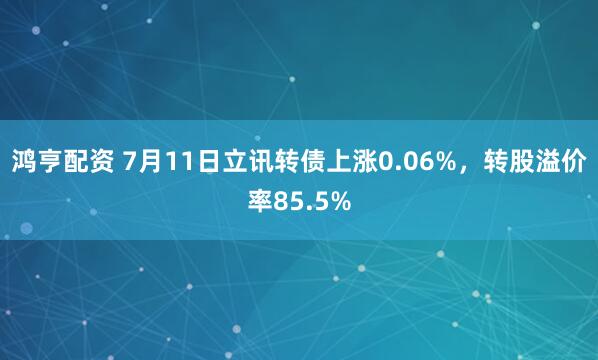 鸿亨配资 7月11日立讯转债上涨0.06%，转股溢价率85.5%
