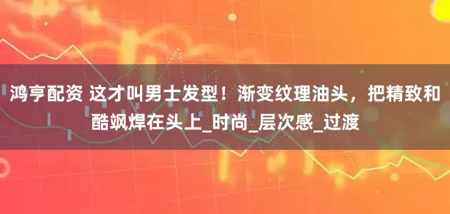 鸿亨配资 这才叫男士发型！渐变纹理油头，把精致和酷飒焊在头上_时尚_层次感_过渡