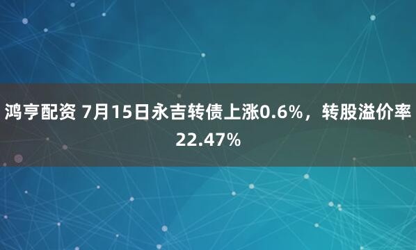 鸿亨配资 7月15日永吉转债上涨0.6%，转股溢价率22.47%