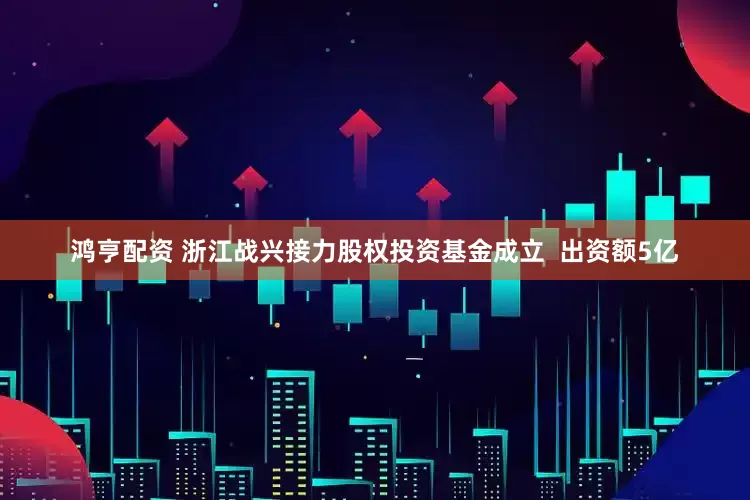 鸿亨配资 浙江战兴接力股权投资基金成立  出资额5亿