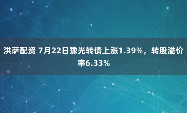 洪萨配资 7月22日豫光转债上涨1.39%，转股溢价率6.33%