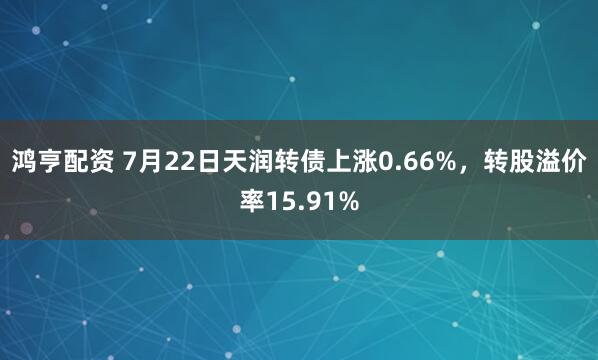 鸿亨配资 7月22日天润转债上涨0.66%，转股溢价率15.91%