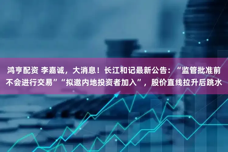 鸿亨配资 李嘉诚，大消息！长江和记最新公告：“监管批准前不会进行交易”“拟邀内地投资者加入”，股价直线拉升后跳水