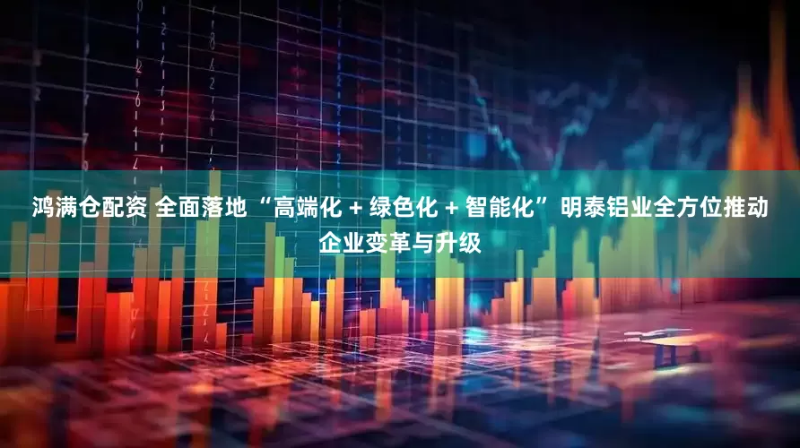 鸿满仓配资 全面落地 “高端化 + 绿色化 + 智能化” 明泰铝业全方位推动企业变革与升级