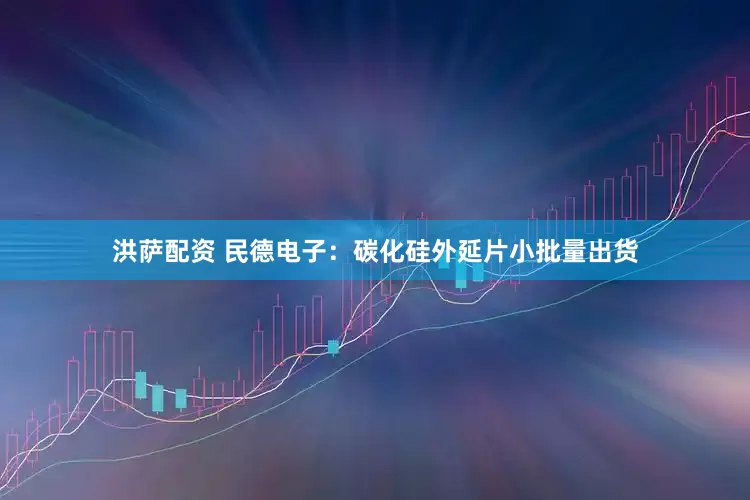 洪萨配资 民德电子：碳化硅外延片小批量出货
