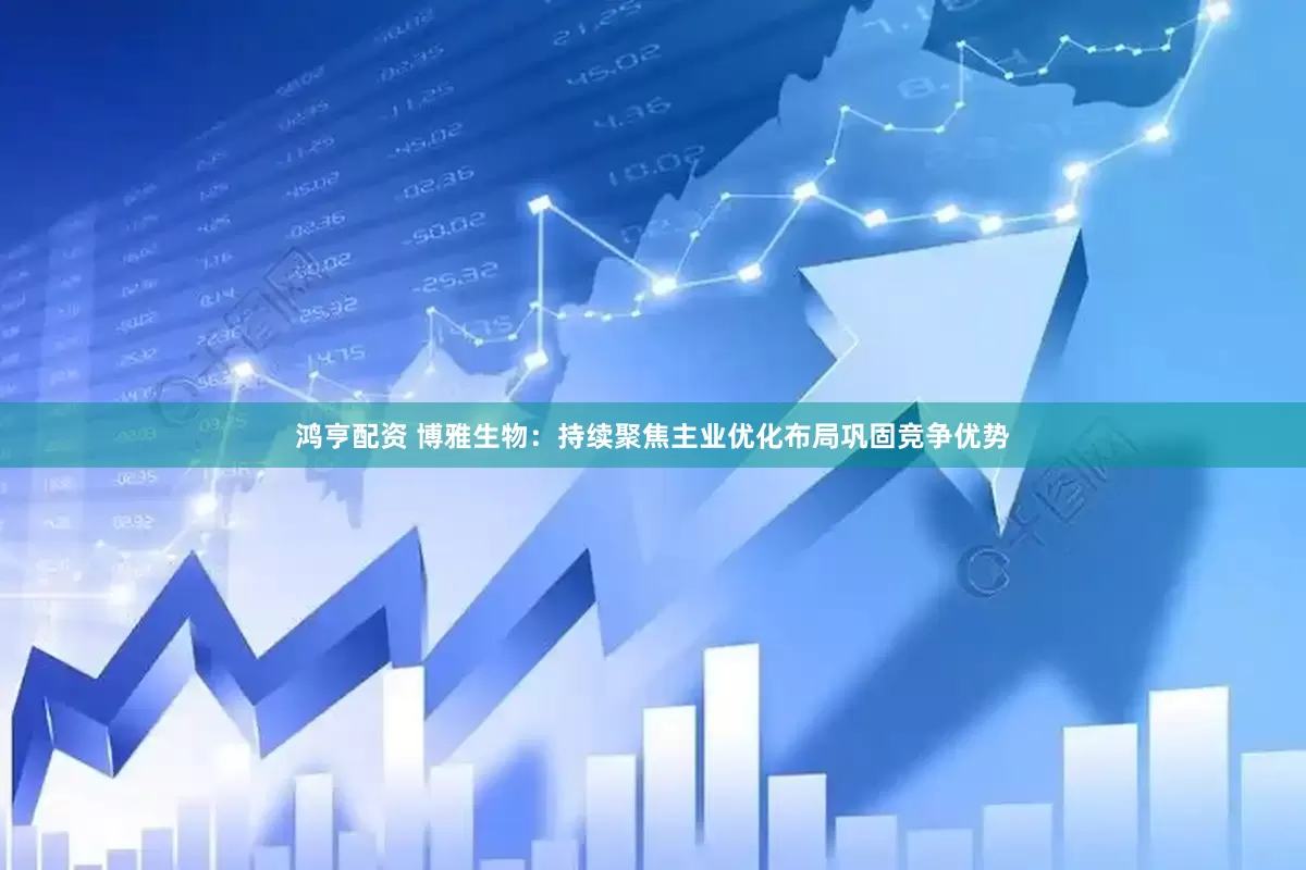 鸿亨配资 博雅生物：持续聚焦主业优化布局巩固竞争优势