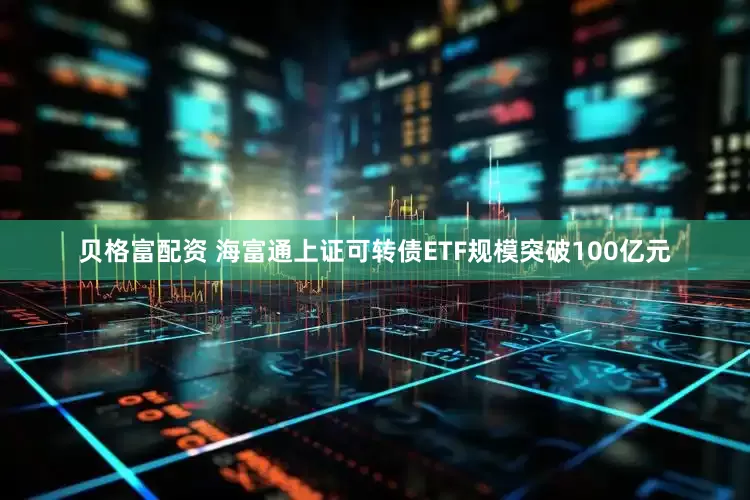 贝格富配资 海富通上证可转债ETF规模突破100亿元