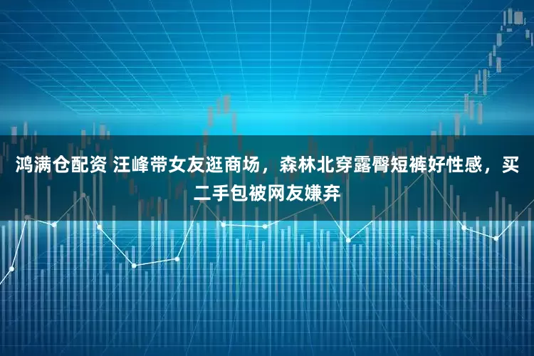 鸿满仓配资 汪峰带女友逛商场，森林北穿露臀短裤好性感，买二手包被网友嫌弃