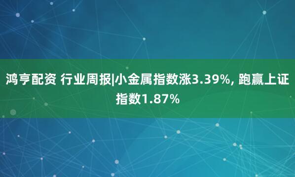 鸿亨配资 行业周报|小金属指数涨3.39%, 跑赢上证指数1.87%