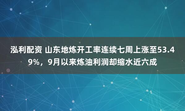 泓利配资 山东地炼开工率连续七周上涨至53.49%，9月以来炼油利润却缩水近六成